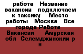 работа › Название вакансии ­ подключаем к таксику  › Место работы ­ Москва - Все города Работа » Вакансии   . Амурская обл.,Селемджинский р-н